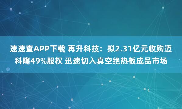 速速查APP下載 再升科技：擬2.31億元收購(gòu)邁科隆49%股權(quán) 迅速切入真空絕熱板成品市場(chǎng)