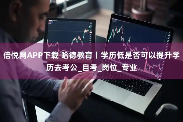 倍悅網(wǎng)APP下載 哈德教育丨學(xué)歷低是否可以提升學(xué)歷去考公_自考_崗位_專業(yè)