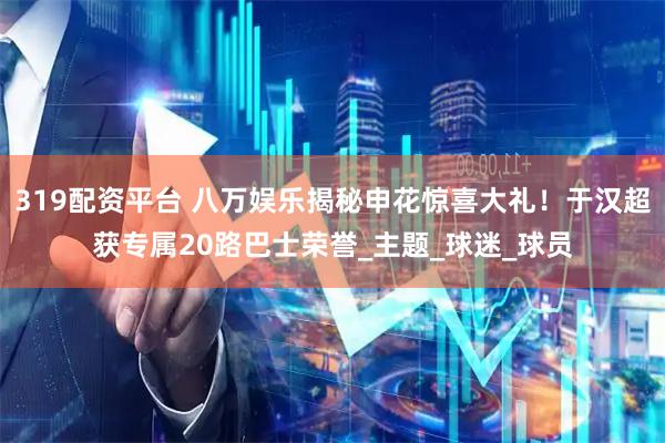 319配資平臺(tái) 八萬娛樂揭秘申花驚喜大禮！于漢超獲專屬20路巴士榮譽(yù)_主題_球迷_球員