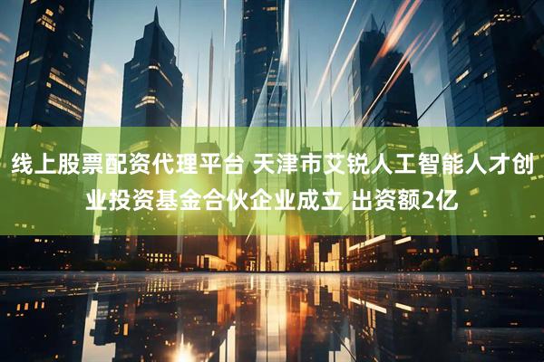 線上股票配資代理平臺(tái) 天津市艾銳人工智能人才創(chuàng)業(yè)投資基金合伙企業(yè)成立 出資額2億