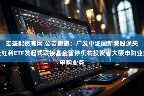 宏益配資官網(wǎng) 公告速遞：廣發(fā)中證國(guó)新港股通央企紅利ETF發(fā)起式聯(lián)接基金暫停機(jī)構(gòu)投資者大額申購(gòu)業(yè)務(wù)