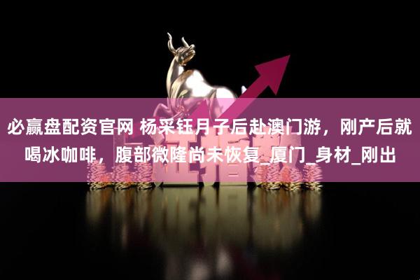 必贏盤配資官網(wǎng) 楊采鈺月子后赴澳門游，剛產(chǎn)后就喝冰咖啡，腹部微隆尚未恢復(fù)_廈門_身材_剛出