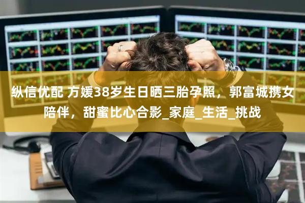 縱信優(yōu)配 方媛38歲生日曬三胎孕照，郭富城攜女陪伴，甜蜜比心合影_家庭_生活_挑戰(zhàn)