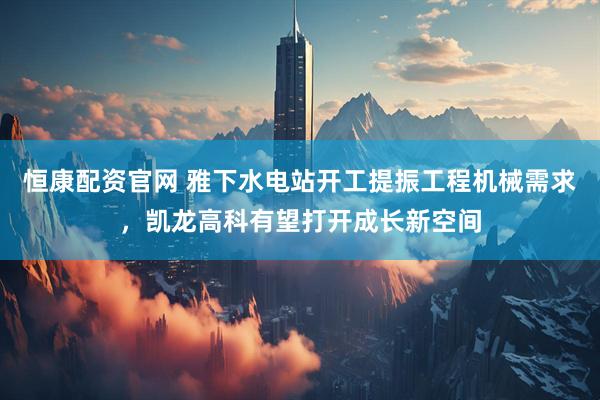 恒康配資官網(wǎng) 雅下水電站開工提振工程機(jī)械需求，凱龍高科有望打開成長(zhǎng)新空間