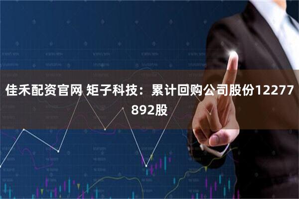 佳禾配資官網(wǎng) 矩子科技：累計(jì)回購(gòu)公司股份12277892股
