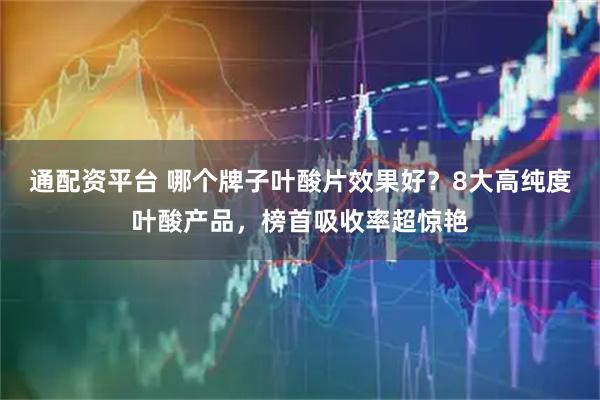 通配資平臺(tái) 哪個(gè)牌子葉酸片效果好？8大高純度葉酸產(chǎn)品，榜首吸收率超驚艷