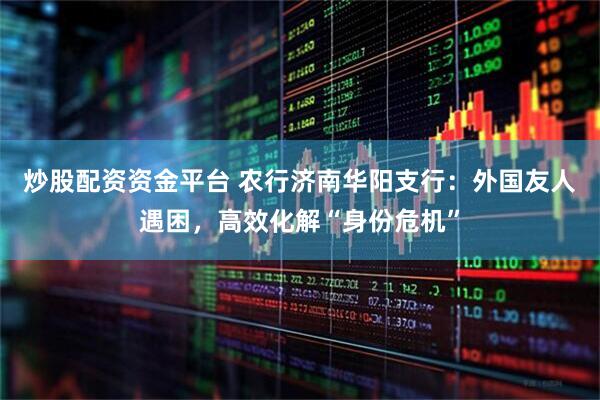 炒股配資資金平臺(tái) 農(nóng)行濟(jì)南華陽(yáng)支行：外國(guó)友人遇困，高效化解“身份危機(jī)”