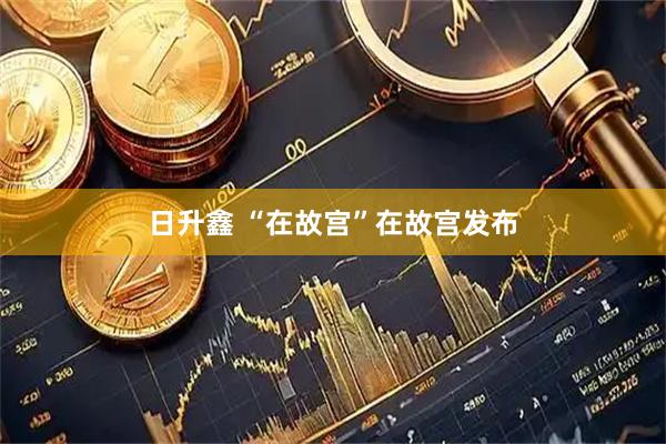 日升鑫 “在故宮”在故宮發布